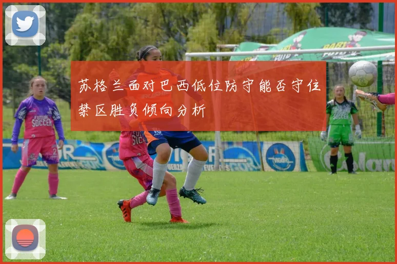 苏格兰面对巴西低位防守能否守住禁区胜负倾向分析