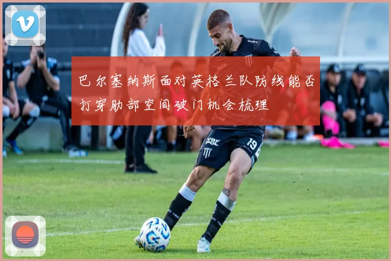 巴尔塞纳斯面对英格兰队防线能否打穿肋部空间破门机会梳理