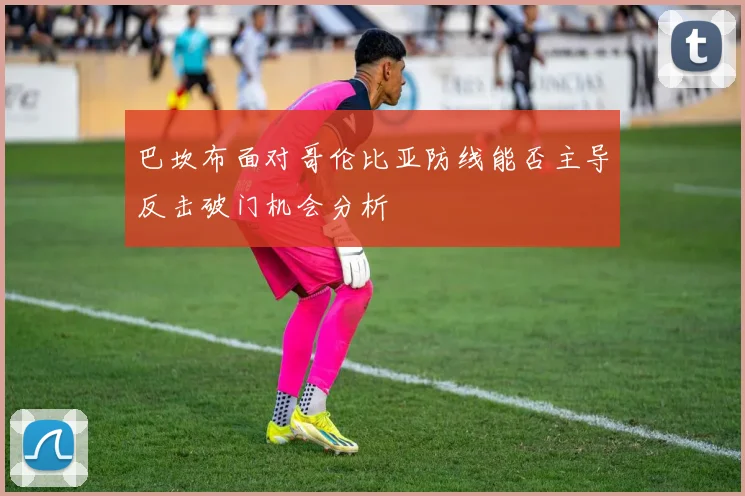 巴坎布面对哥伦比亚防线能否主导反击破门机会分析
