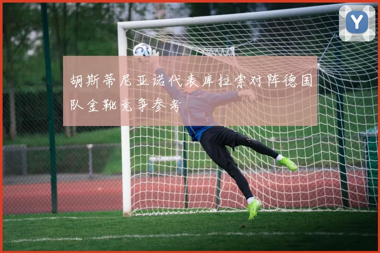 胡斯蒂尼亚诺代表库拉索对阵德国队金靴竞争参考