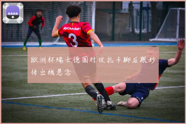 欧洲杯瑞士德国对攻扎卡脚后跟妙传出线悬念